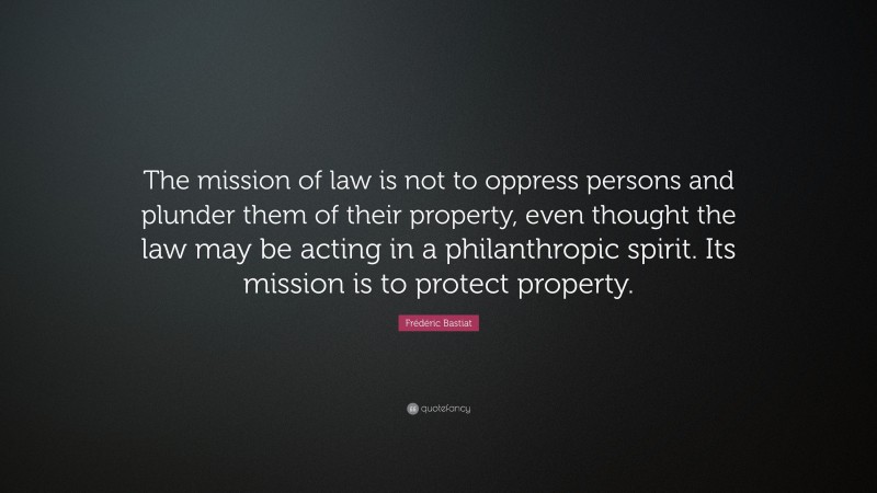 Frédéric Bastiat Quote: “The mission of law is not to oppress persons and plunder them of their property, even thought the law may be acting in a philanthropic spirit. Its mission is to protect property.”