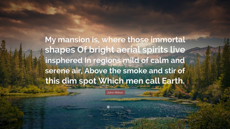 John Milton Quote: “My mansion is, where those immortal shapes Of bright aerial spirits live insphered In regions mild of calm and serene air, Above the smoke and stir of this dim spot Which men call Earth.”