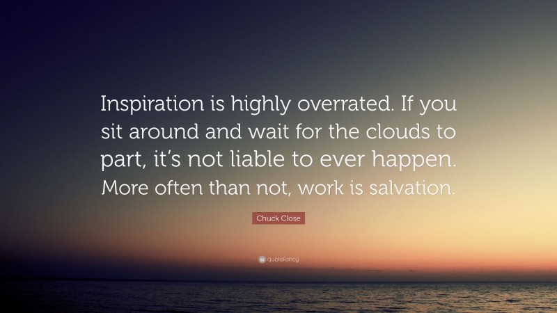 Chuck Close Quote: “Inspiration is highly overrated. If you sit around and wait for the clouds to part, it’s not liable to ever happen. More often than not, work is salvation.”