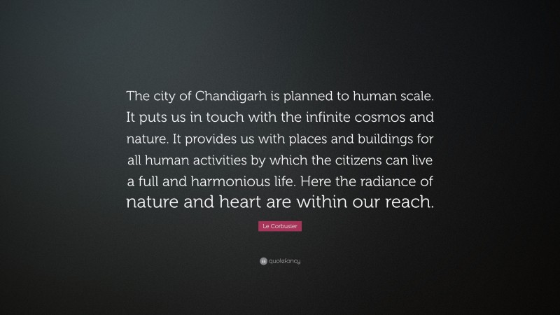 Le Corbusier Quote: “The city of Chandigarh is planned to human scale. It puts us in touch with the infinite cosmos and nature. It provides us with places and buildings for all human activities by which the citizens can live a full and harmonious life. Here the radiance of nature and heart are within our reach.”
