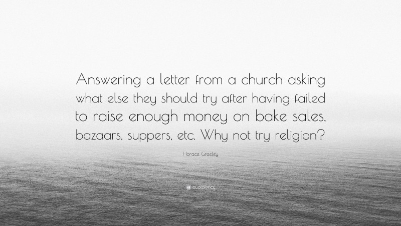 Horace Greeley Quote: “Answering a letter from a church asking what else they should try after having failed to raise enough money on bake sales, bazaars, suppers, etc. Why not try religion?”