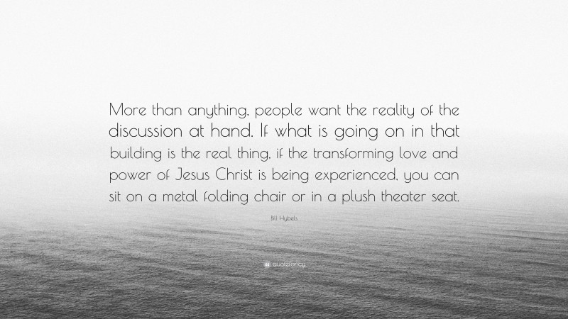 Bill Hybels Quote: “More than anything, people want the reality of the discussion at hand. If what is going on in that building is the real thing, if the transforming love and power of Jesus Christ is being experienced, you can sit on a metal folding chair or in a plush theater seat.”