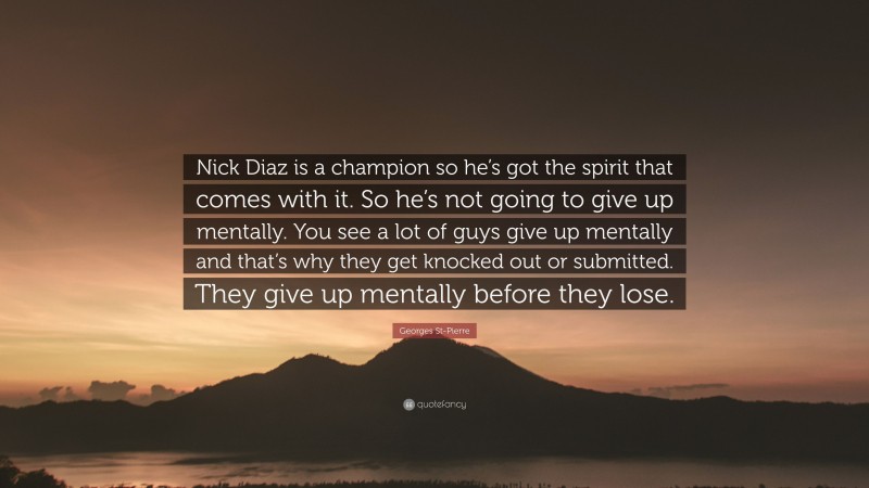 Georges St-Pierre Quote: “Nick Diaz is a champion so he’s got the spirit that comes with it. So he’s not going to give up mentally. You see a lot of guys give up mentally and that’s why they get knocked out or submitted. They give up mentally before they lose.”