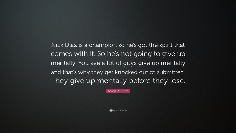 Georges St-Pierre Quote: “Nick Diaz is a champion so he’s got the spirit that comes with it. So he’s not going to give up mentally. You see a lot of guys give up mentally and that’s why they get knocked out or submitted. They give up mentally before they lose.”