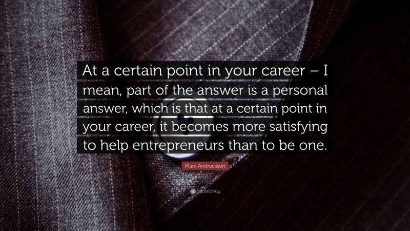 Marc Andreessen Quote: “At a certain point in your career – I mean, part of the answer is a personal answer, which is that at a certain point in your career, it becomes more satisfying to help entrepreneurs than to be one.”
