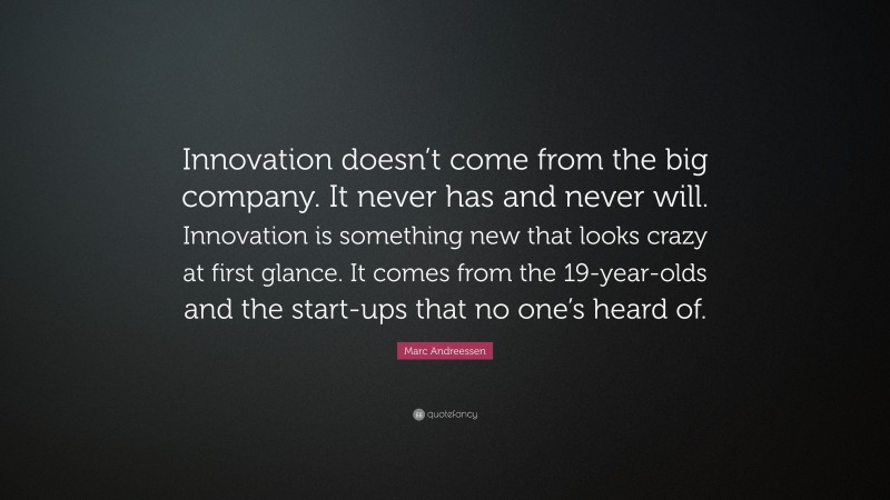 Marc Andreessen Quote: “Innovation doesn’t come from the big company. It never has and never will. Innovation is something new that looks crazy at first glance. It comes from the 19-year-olds and the start-ups that no one’s heard of.”