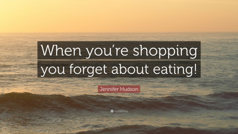 Jennifer Hudson Quote: “When you’re shopping you forget about eating!”