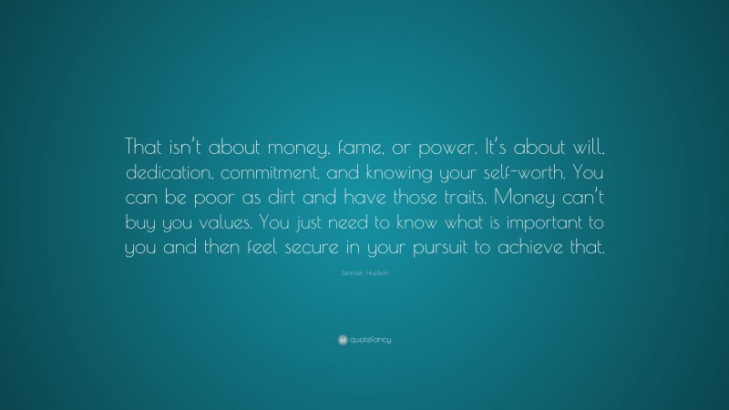 Jennifer Hudson Quote: “That isn’t about money, fame, or power. It’s about will, dedication, commitment, and knowing your self-worth. You can be poor as dirt and have those traits. Money can’t buy you values. You just need to know what is important to you and then feel secure in your pursuit to achieve that.”