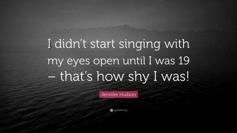 Jennifer Hudson Quote: “I didn’t start singing with my eyes open until I was 19 – that’s how shy I was!”
