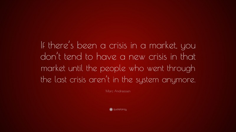 Marc Andreessen Quote: “If there’s been a crisis in a market, you don’t tend to have a new crisis in that market until the people who went through the last crisis aren’t in the system anymore.”