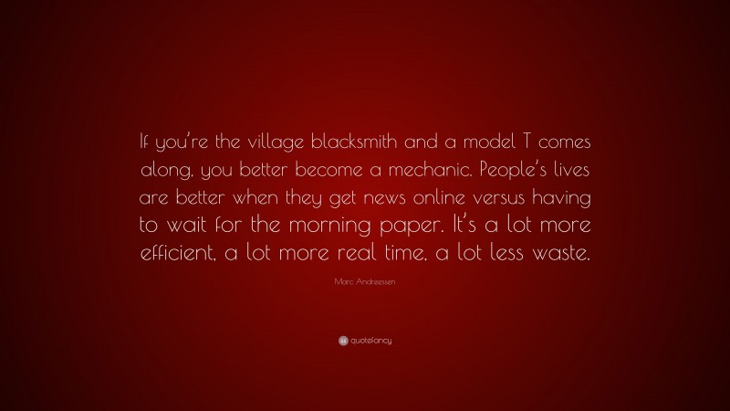 Marc Andreessen Quote: “If you’re the village blacksmith and a model T comes along, you better become a mechanic. People’s lives are better when they get news online versus having to wait for the morning paper. It’s a lot more efficient, a lot more real time, a lot less waste.”
