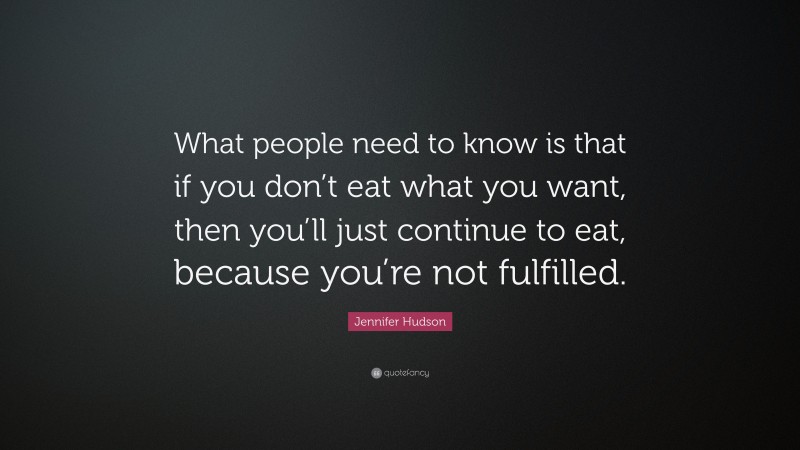 Jennifer Hudson Quote: “What people need to know is that if you don’t eat what you want, then you’ll just continue to eat, because you’re not fulfilled.”