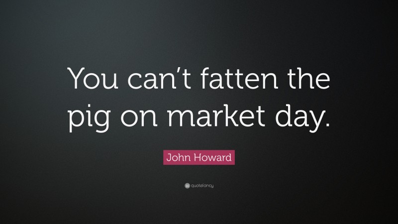 John Howard Quote: “You can’t fatten the pig on market day.”