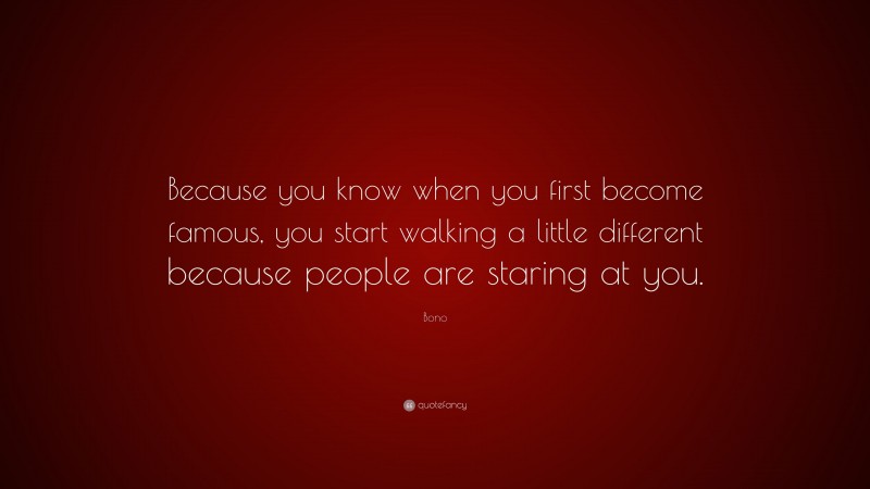 Bono Quote: “Because you know when you first become famous, you start walking a little different because people are staring at you.”