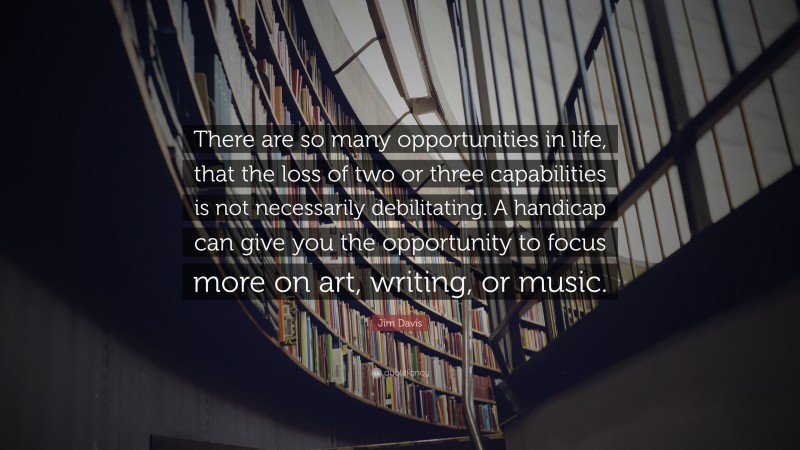 Jim Davis Quote: “There are so many opportunities in life, that the loss of two or three capabilities is not necessarily debilitating. A handicap can give you the opportunity to focus more on art, writing, or music.”