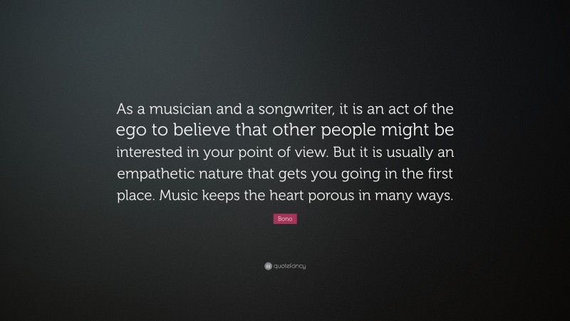 Bono Quote: “As a musician and a songwriter, it is an act of the ego to believe that other people might be interested in your point of view. But it is usually an empathetic nature that gets you going in the first place. Music keeps the heart porous in many ways.”