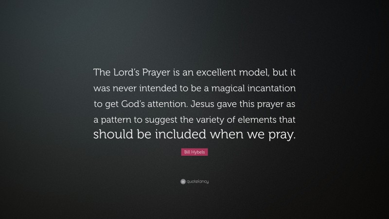 Bill Hybels Quote: “The Lord’s Prayer is an excellent model, but it was never intended to be a magical incantation to get God’s attention. Jesus gave this prayer as a pattern to suggest the variety of elements that should be included when we pray.”