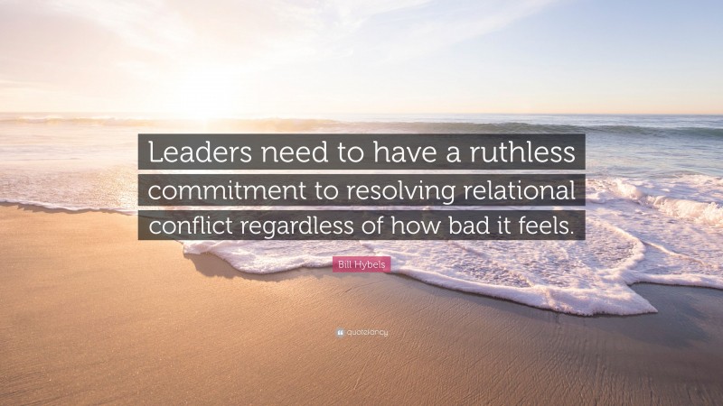 Bill Hybels Quote: “Leaders need to have a ruthless commitment to resolving relational conflict regardless of how bad it feels.”