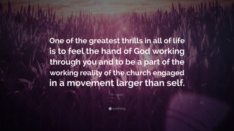 Bill Hybels Quote: “One of the greatest thrills in all of life is to feel the hand of God working through you and to be a part of the working reality of the church engaged in a movement larger than self.”
