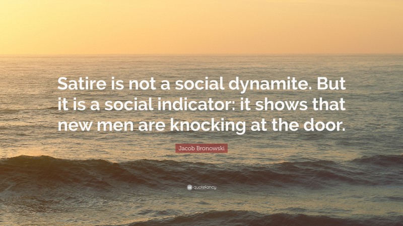Jacob Bronowski Quote: “Satire is not a social dynamite. But it is a social indicator: it shows that new men are knocking at the door.”