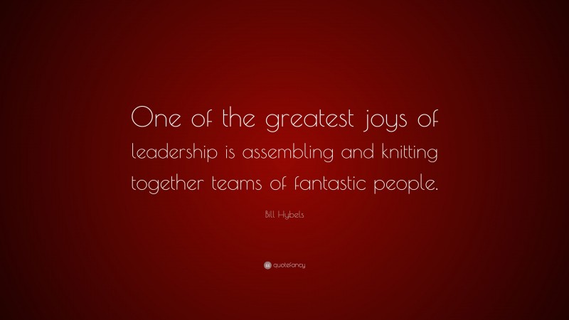 Bill Hybels Quote: “One of the greatest joys of leadership is assembling and knitting together teams of fantastic people.”