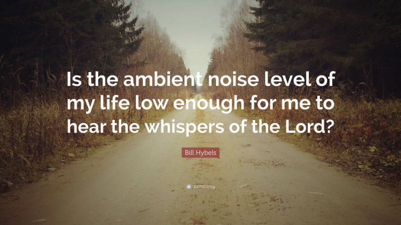 Bill Hybels Quote: “Is the ambient noise level of my life low enough for me to hear the whispers of the Lord?”