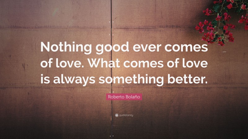 Roberto Bolaño Quote: “Nothing good ever comes of love. What comes of love is always something better.”