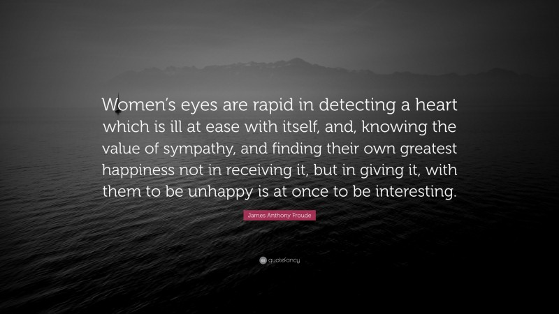 James Anthony Froude Quote: “Women’s eyes are rapid in detecting a heart which is ill at ease with itself, and, knowing the value of sympathy, and finding their own greatest happiness not in receiving it, but in giving it, with them to be unhappy is at once to be interesting.”