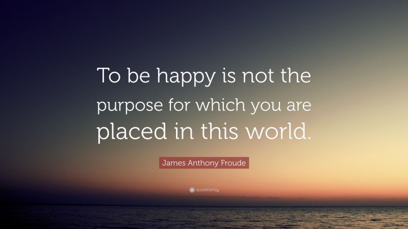 James Anthony Froude Quote: “To be happy is not the purpose for which you are placed in this world.”