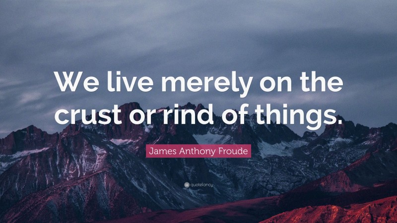 James Anthony Froude Quote: “We live merely on the crust or rind of things.”