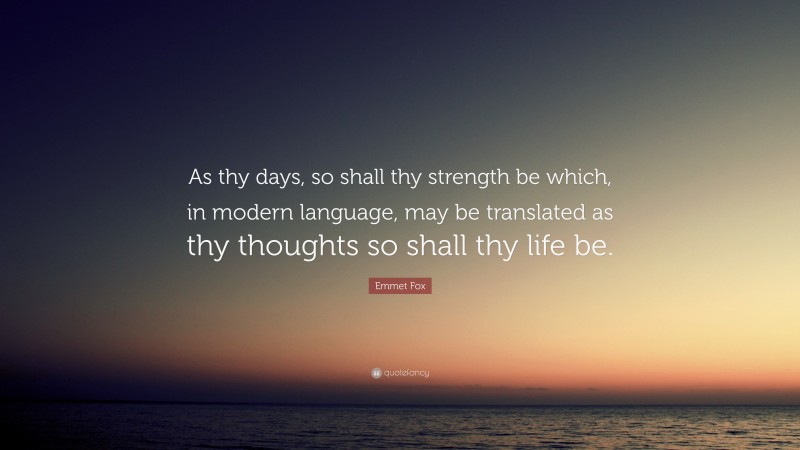 Emmet Fox Quote: “As thy days, so shall thy strength be which, in modern language, may be translated as thy thoughts so shall thy life be.”