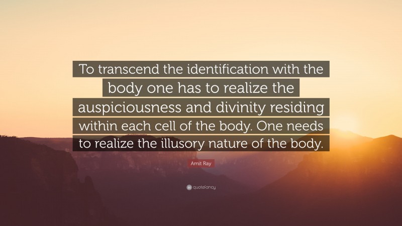 Amit Ray Quote: “To transcend the identification with the body one has to realize the auspiciousness and divinity residing within each cell of the body. One needs to realize the illusory nature of the body.”