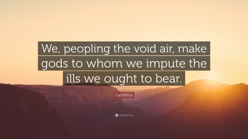 Lucretius Quote: “We, peopling the void air, make gods to whom we impute the ills we ought to bear.”