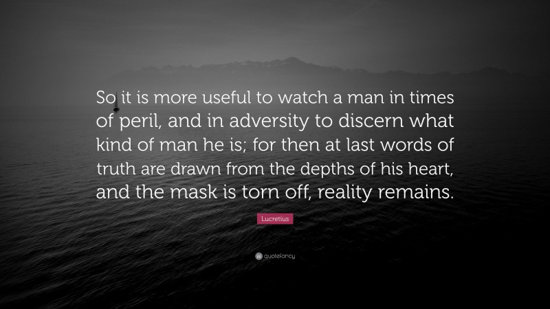 Lucretius Quote: “So it is more useful to watch a man in times of peril, and in adversity to discern what kind of man he is; for then at last words of truth are drawn from the depths of his heart, and the mask is torn off, reality remains.”