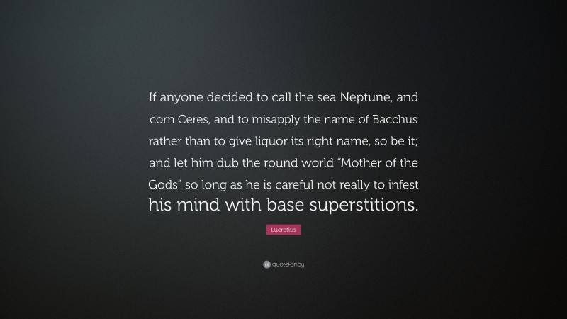 Lucretius Quote: “If anyone decided to call the sea Neptune, and corn Ceres, and to misapply the name of Bacchus rather than to give liquor its right name, so be it; and let him dub the round world “Mother of the Gods” so long as he is careful not really to infest his mind with base superstitions.”