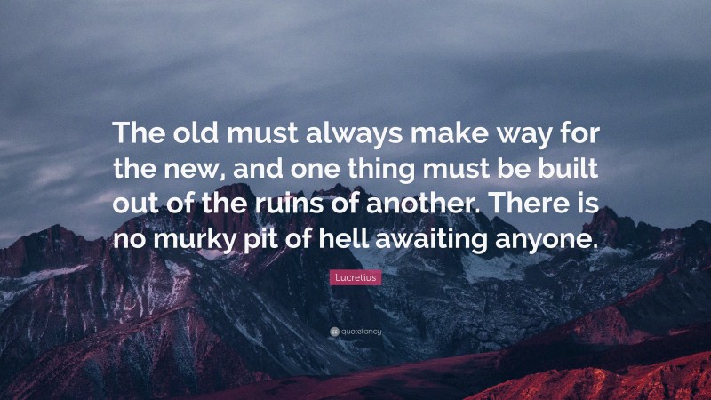 Lucretius Quote: “The old must always make way for the new, and one thing must be built out of the ruins of another. There is no murky pit of hell awaiting anyone.”