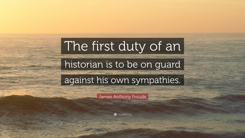 James Anthony Froude Quote: “The first duty of an historian is to be on guard against his own sympathies.”