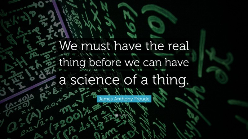 James Anthony Froude Quote: “We must have the real thing before we can have a science of a thing.”