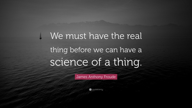 James Anthony Froude Quote: “We must have the real thing before we can have a science of a thing.”