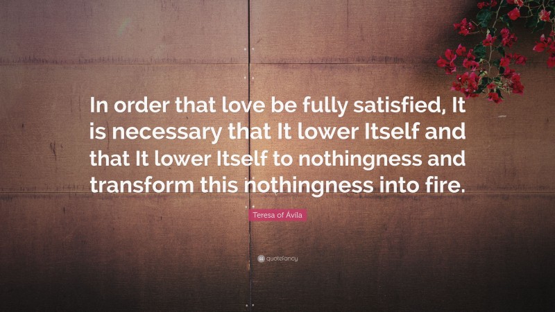 Teresa of Ávila Quote: “In order that love be fully satisfied, It is necessary that It lower Itself and that It lower Itself to nothingness and transform this nothingness into fire.”