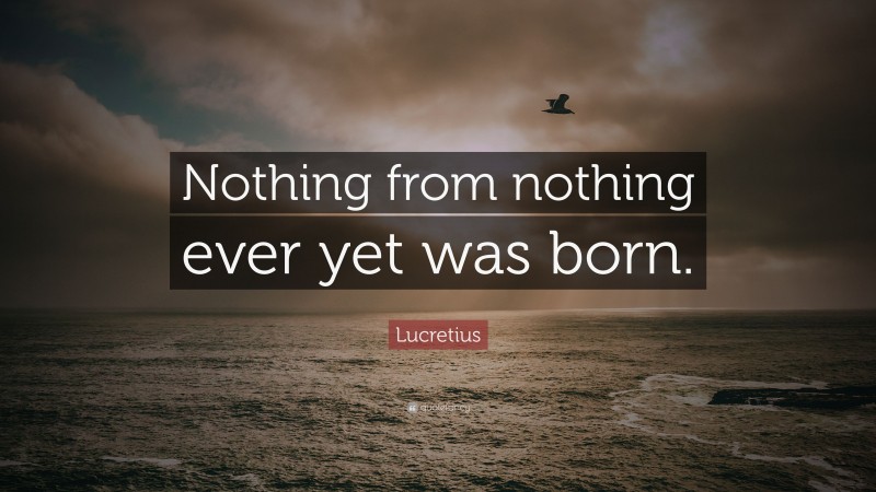 Lucretius Quote: “Nothing from nothing ever yet was born.”