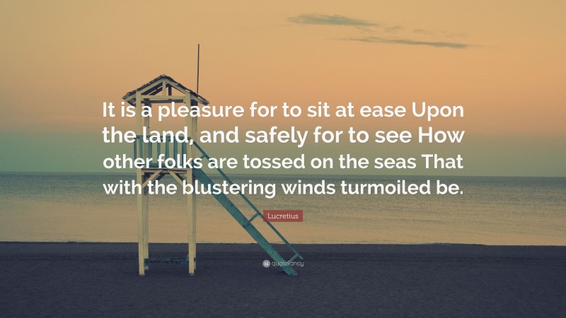 Lucretius Quote: “It is a pleasure for to sit at ease Upon the land, and safely for to see How other folks are tossed on the seas That with the blustering winds turmoiled be.”