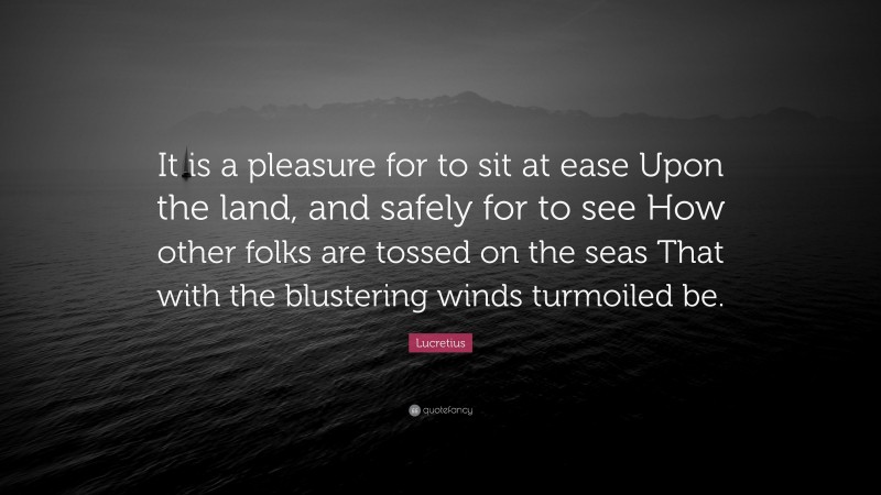 Lucretius Quote: “It is a pleasure for to sit at ease Upon the land, and safely for to see How other folks are tossed on the seas That with the blustering winds turmoiled be.”