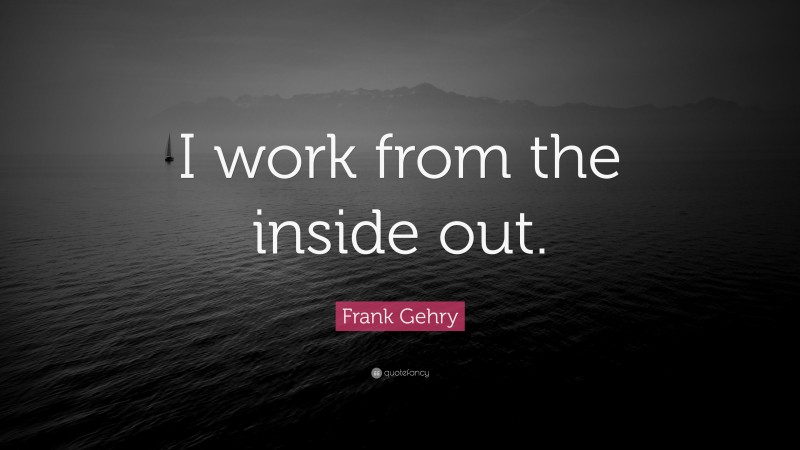 Frank Gehry Quote: “I work from the inside out.”