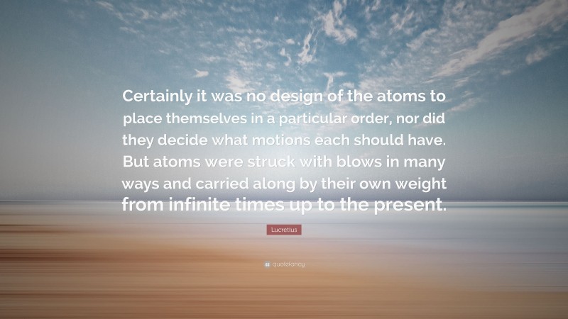 Lucretius Quote: “Certainly it was no design of the atoms to place themselves in a particular order, nor did they decide what motions each should have. But atoms were struck with blows in many ways and carried along by their own weight from infinite times up to the present.”