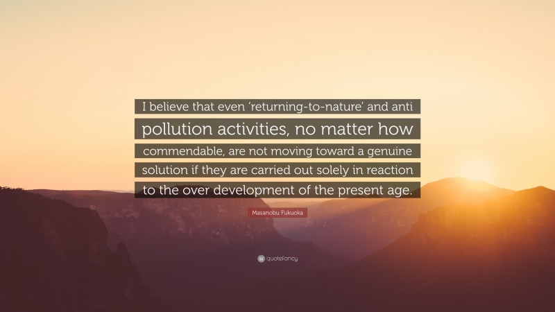 Masanobu Fukuoka Quote: “I believe that even ‘returning-to-nature’ and anti pollution activities, no matter how commendable, are not moving toward a genuine solution if they are carried out solely in reaction to the over development of the present age.”