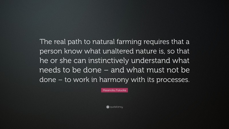 Masanobu Fukuoka Quote: “The real path to natural farming requires that a person know what unaltered nature is, so that he or she can instinctively understand what needs to be done – and what must not be done – to work in harmony with its processes.”