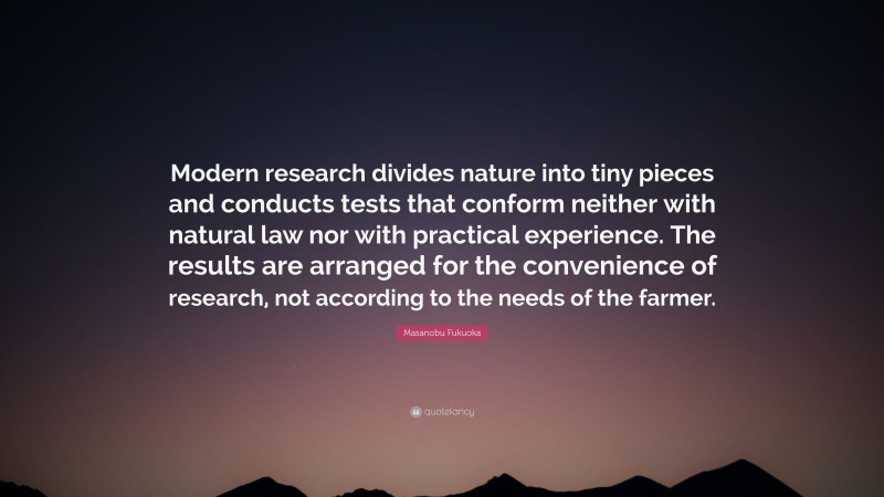 Masanobu Fukuoka Quote: “Modern research divides nature into tiny pieces and conducts tests that conform neither with natural law nor with practical experience. The results are arranged for the convenience of research, not according to the needs of the farmer.”