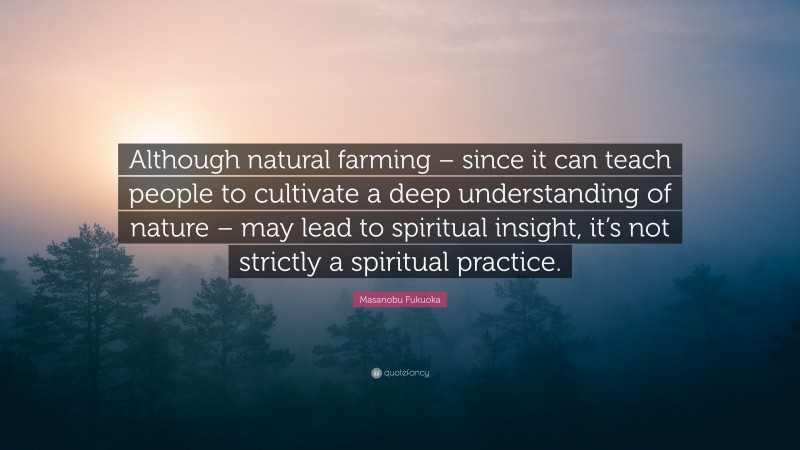 Masanobu Fukuoka Quote: “Although natural farming – since it can teach people to cultivate a deep understanding of nature – may lead to spiritual insight, it’s not strictly a spiritual practice.”