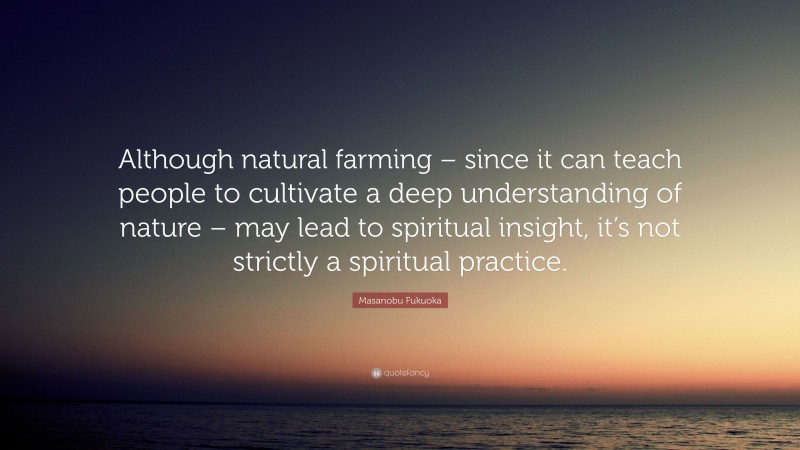 Masanobu Fukuoka Quote: “Although natural farming – since it can teach people to cultivate a deep understanding of nature – may lead to spiritual insight, it’s not strictly a spiritual practice.”